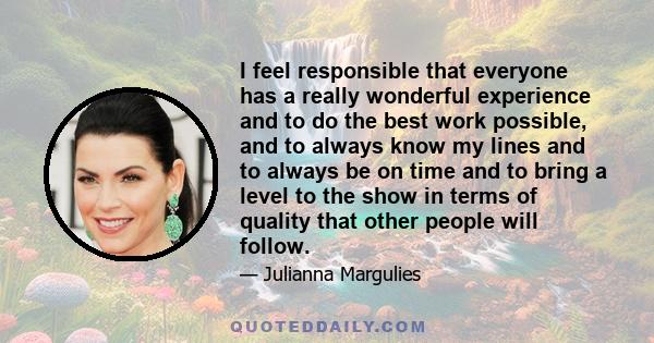 I feel responsible that everyone has a really wonderful experience and to do the best work possible, and to always know my lines and to always be on time and to bring a level to the show in terms of quality that other