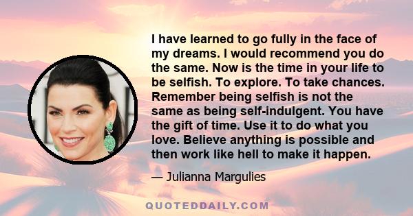 I have learned to go fully in the face of my dreams. I would recommend you do the same. Now is the time in your life to be selfish. To explore. To take chances. Remember being selfish is not the same as being