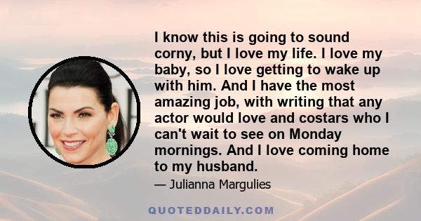 I know this is going to sound corny, but I love my life. I love my baby, so I love getting to wake up with him. And I have the most amazing job, with writing that any actor would love and costars who I can't wait to see 