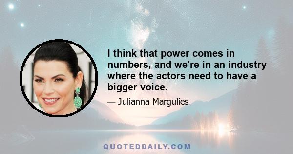 I think that power comes in numbers, and we're in an industry where the actors need to have a bigger voice.