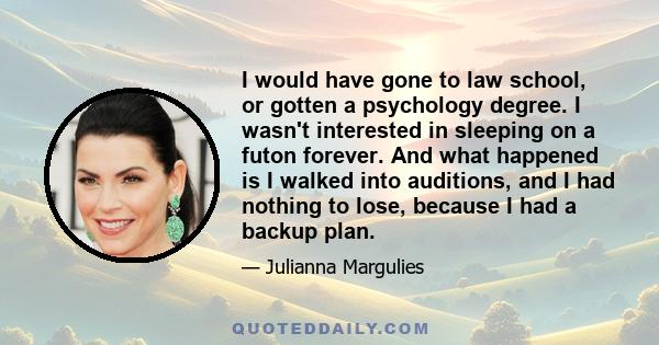 I would have gone to law school, or gotten a psychology degree. I wasn't interested in sleeping on a futon forever. And what happened is I walked into auditions, and I had nothing to lose, because I had a backup plan.