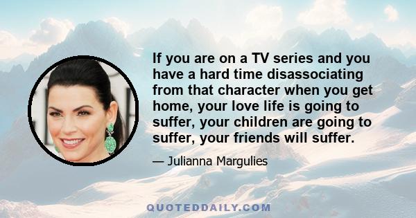 If you are on a TV series and you have a hard time disassociating from that character when you get home, your love life is going to suffer, your children are going to suffer, your friends will suffer.