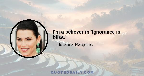 I'm a believer in 'Ignorance is bliss.'