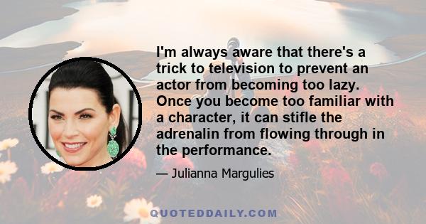 I'm always aware that there's a trick to television to prevent an actor from becoming too lazy. Once you become too familiar with a character, it can stifle the adrenalin from flowing through in the performance.