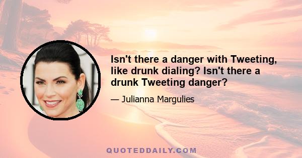 Isn't there a danger with Tweeting, like drunk dialing? Isn't there a drunk Tweeting danger?