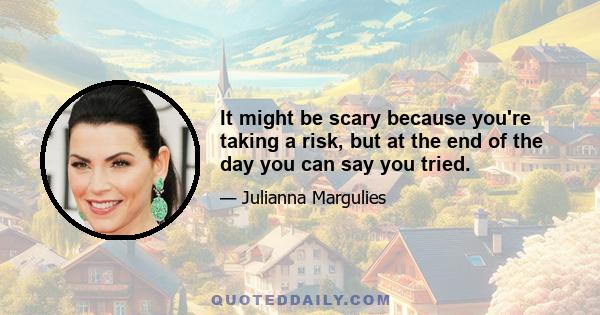 It might be scary because you're taking a risk, but at the end of the day you can say you tried.