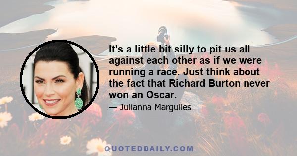 It's a little bit silly to pit us all against each other as if we were running a race. Just think about the fact that Richard Burton never won an Oscar.