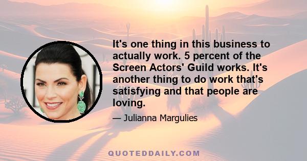 It's one thing in this business to actually work. 5 percent of the Screen Actors' Guild works. It's another thing to do work that's satisfying and that people are loving.