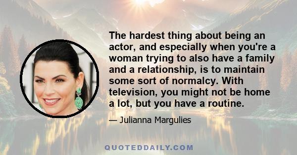 The hardest thing about being an actor, and especially when you're a woman trying to also have a family and a relationship, is to maintain some sort of normalcy. With television, you might not be home a lot, but you