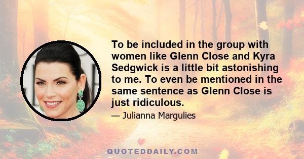 To be included in the group with women like Glenn Close and Kyra Sedgwick is a little bit astonishing to me. To even be mentioned in the same sentence as Glenn Close is just ridiculous.