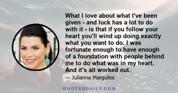 What I love about what I've been given - and luck has a lot to do with it - is that if you follow your heart you'll wind up doing exactly what you want to do. I was fortunate enough to have enough of a foundation with