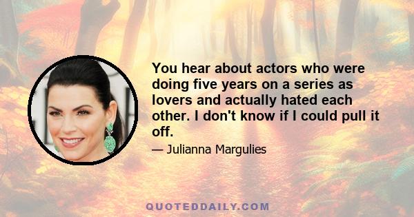 You hear about actors who were doing five years on a series as lovers and actually hated each other. I don't know if I could pull it off.