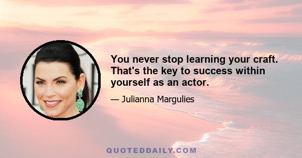 You never stop learning your craft. That's the key to success within yourself as an actor.