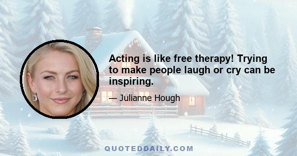 Acting is like free therapy! Trying to make people laugh or cry can be inspiring.