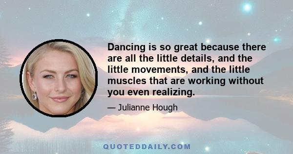 Dancing is so great because there are all the little details, and the little movements, and the little muscles that are working without you even realizing.