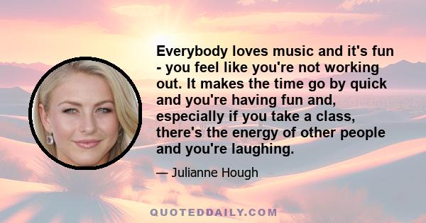 Everybody loves music and it's fun - you feel like you're not working out. It makes the time go by quick and you're having fun and, especially if you take a class, there's the energy of other people and you're laughing.