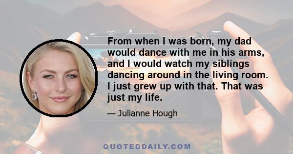 From when I was born, my dad would dance with me in his arms, and I would watch my siblings dancing around in the living room. I just grew up with that. That was just my life.