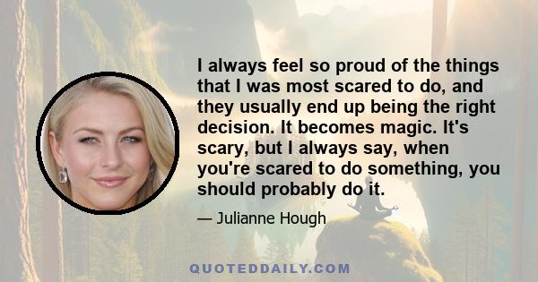 I always feel so proud of the things that I was most scared to do, and they usually end up being the right decision. It becomes magic. It's scary, but I always say, when you're scared to do something, you should