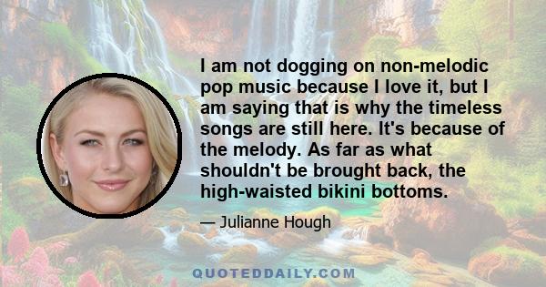 I am not dogging on non-melodic pop music because I love it, but I am saying that is why the timeless songs are still here. It's because of the melody. As far as what shouldn't be brought back, the high-waisted bikini