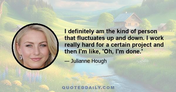 I definitely am the kind of person that fluctuates up and down. I work really hard for a certain project and then I'm like, 'Oh, I'm done.'