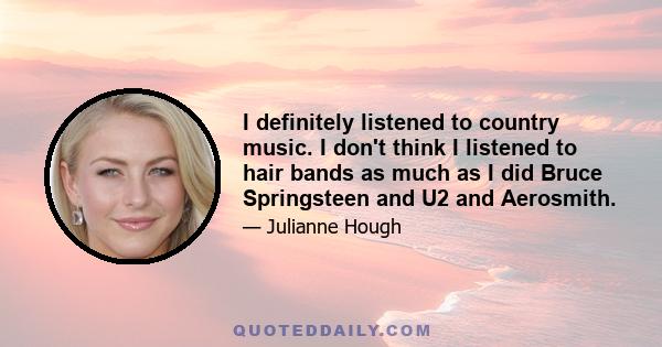 I definitely listened to country music. I don't think I listened to hair bands as much as I did Bruce Springsteen and U2 and Aerosmith.