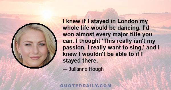 I knew if I stayed in London my whole life would be dancing. I'd won almost every major title you can. I thought 'This really isn't my passion. I really want to sing,' and I knew I wouldn't be able to if I stayed there.