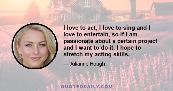 I love to act, I love to sing and I love to entertain, so if I am passionate about a certain project and I want to do it, I hope to stretch my acting skills.