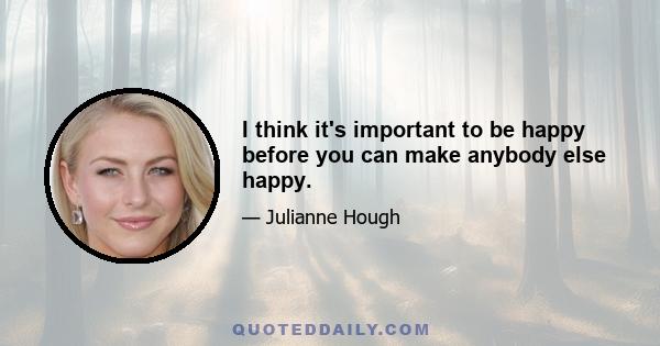 I think it's important to be happy before you can make anybody else happy.