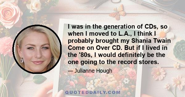 I was in the generation of CDs, so when I moved to L.A., I think I probably brought my Shania Twain Come on Over CD. But if I lived in the '80s, I would definitely be the one going to the record stores.