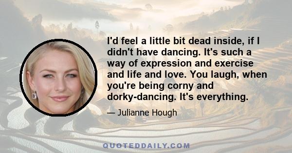 I'd feel a little bit dead inside, if I didn't have dancing. It's such a way of expression and exercise and life and love. You laugh, when you're being corny and dorky-dancing. It's everything.