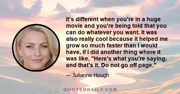 It's different when you're in a huge movie and you're being told that you can do whatever you want. It was also really cool because it helped me grow so much faster than I would have, if I did another thing where it was 