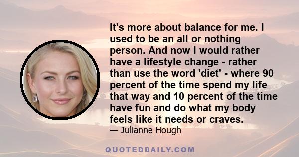 It's more about balance for me. I used to be an all or nothing person. And now I would rather have a lifestyle change - rather than use the word 'diet' - where 90 percent of the time spend my life that way and 10