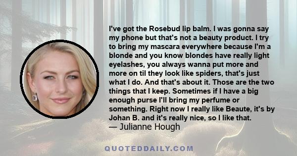 I've got the Rosebud lip balm. I was gonna say my phone but that's not a beauty product. I try to bring my mascara everywhere because I'm a blonde and you know blondes have really light eyelashes, you always wanna put