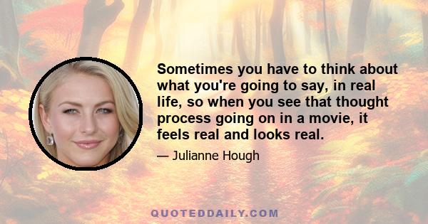 Sometimes you have to think about what you're going to say, in real life, so when you see that thought process going on in a movie, it feels real and looks real.