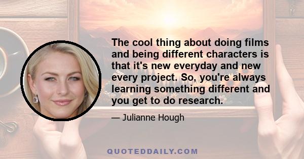 The cool thing about doing films and being different characters is that it's new everyday and new every project. So, you're always learning something different and you get to do research.