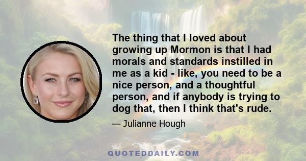 The thing that I loved about growing up Mormon is that I had morals and standards instilled in me as a kid - like, you need to be a nice person, and a thoughtful person, and if anybody is trying to dog that, then I