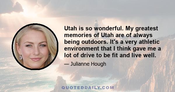 Utah is so wonderful. My greatest memories of Utah are of always being outdoors. It's a very athletic environment that I think gave me a lot of drive to be fit and live well.