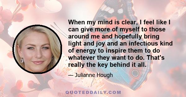 When my mind is clear, I feel like I can give more of myself to those around me and hopefully bring light and joy and an infectious kind of energy to inspire them to do whatever they want to do. That's really the key