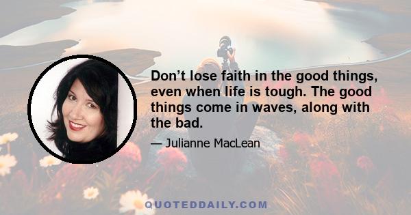 Don’t lose faith in the good things, even when life is tough. The good things come in waves, along with the bad.