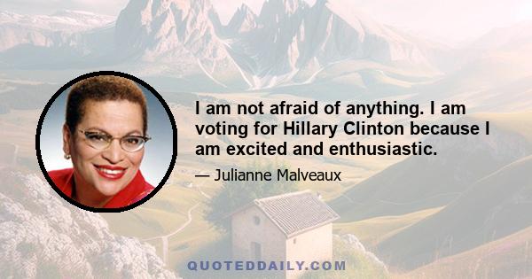 I am not afraid of anything. I am voting for Hillary Clinton because I am excited and enthusiastic.