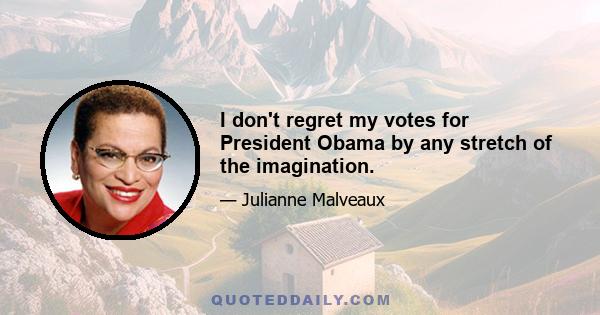 I don't regret my votes for President Obama by any stretch of the imagination.