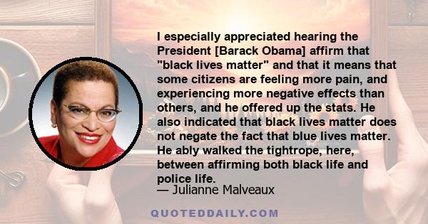 I especially appreciated hearing the President [Barack Obama] affirm that black lives matter and that it means that some citizens are feeling more pain, and experiencing more negative effects than others, and he offered 