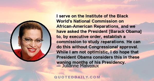 I serve on the Institute of the Black World's National Commission on African-American Reparations, and we have asked the President [Barack Obama] to, by executive order, establish a commission to study reparations. He