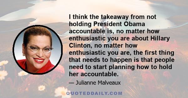 I think the takeaway from not holding President Obama accountable is, no matter how enthusiastic you are about Hillary Clinton, no matter how enthusiastic you are, the first thing that needs to happen is that people