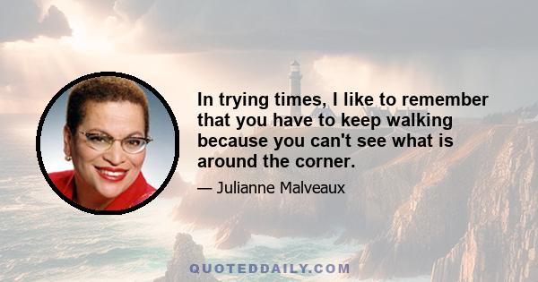 In trying times, I like to remember that you have to keep walking because you can't see what is around the corner.