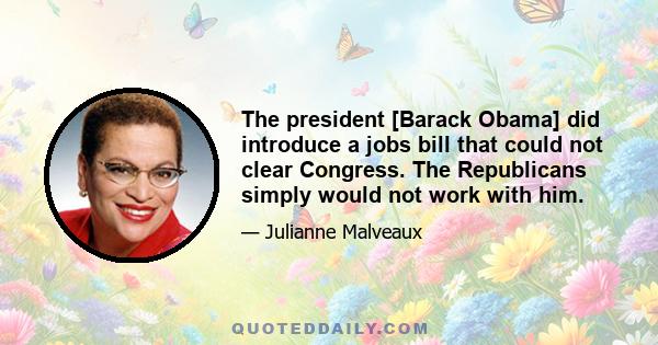 The president [Barack Obama] did introduce a jobs bill that could not clear Congress. The Republicans simply would not work with him.