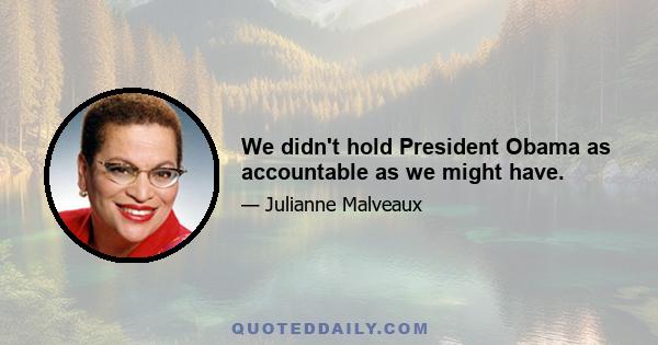 We didn't hold President Obama as accountable as we might have.