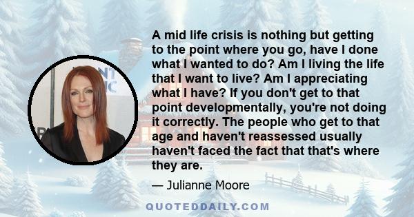 A mid life crisis is nothing but getting to the point where you go, have I done what I wanted to do? Am I living the life that I want to live? Am I appreciating what I have? If you don't get to that point