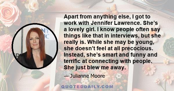 Apart from anything else, I got to work with Jennifer Lawrence. She’s a lovely girl. I know people often say things like that in interviews, but she really is. While she may be young, she doesn’t feel at all precocious. 