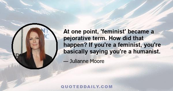 At one point, 'feminist' became a pejorative term. How did that happen? If you're a feminist, you're basically saying you're a humanist.